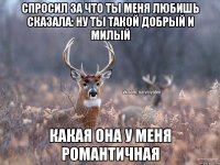 Спросил за что ты меня любишь сказала: ну ты такой добрый и милый Какая она у меня романтичная