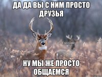 Да да вы с ним просто друзья Ну мы же просто общаемся