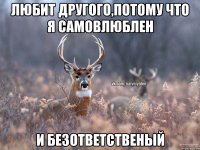 Любит другого,потому что я самовлюблен и безответственый