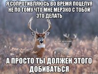 я сопротивляюсь во время поцелуя не по тому что мне мерзко с тобой это делать а просто ты должен этого добиваться