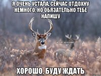 Я очень устала, сейчас отдохну немного, но обязательно тебе напишу Хорошо, буду ждать