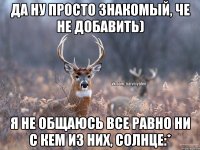 Да ну просто знакомый, че не добавить) я не общаюсь все равно ни с кем из них, солнце:*