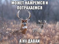 может нажремся и потрахаемся а ну давай