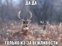 Да да только из-за вежливости