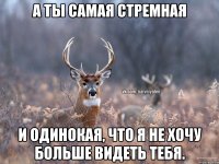 а ты самая стремная и одинокая, что я не хочу больше видеть тебя.