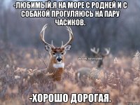 -Любимый.Я на море с родней и с собакой прогуляюсь на пару часиков. -Хорошо дорогая.