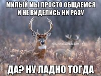 милый мы просто общаемся и не виделись ни разу Да? Ну ладно тогда