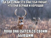 Да да думай что она тебя любит , что она верная и хорошая пока она ебётся со своим бывшим