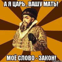 А я царь , вашу мать! Моё слово - закон!