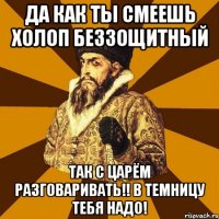 да как ты смеешь холоп беззощитный так с царём разговаривать!! в темницу тебя надо!