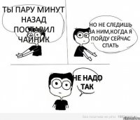 Ты пару минут назад поставил чайник Но не следишь за ним,когда я пойду сейчас спать Не надо так