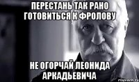 Перестань так рано готовиться к Фролову НЕ ОГОРЧАЙ ЛЕОНИДА АРКАДЬЕВИЧА