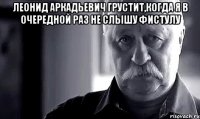 Леонид Аркадьевич грустит,когда я в очередной раз не слышу фистулу 