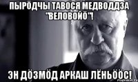 Пырöдчы тавося медводдза "Веловойö"! Эн дöзмöд Аркаш Лёньööс!