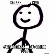 Классно шутиш! Да расслабься,это было убого