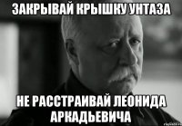 ЗАКРЫВАЙ КРЫШКУ УНТАЗА НЕ РАССТРАИВАЙ ЛЕОНИДА АРКАДЬЕВИЧА