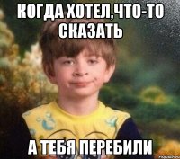 когда хотел,что-то сказать а тебя перебили