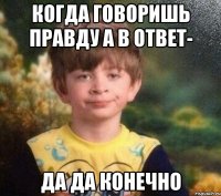 Когда говоришь правду а в ответ- ДА ДА конечно