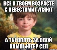 Все в твоем возрасте с невестами гуляют а ты опять за свой компьютер сел