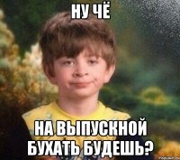 Ну чё на выпускной бухать будешь?