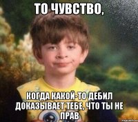 то чувство, когда какой-то дебил доказывает тебе, что ты не прав