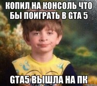 Копил на консоль что бы поиграть в GTA 5 GTA5 вышла на Пк