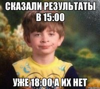 Сказали результаты в 15:00 уже 18:00 а их нет