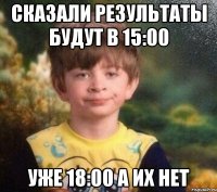 Сказали результаты будут в 15:00 уже 18:00 а их нет