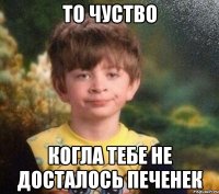 то чуство когла тебе не досталось печенек