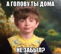 а голову ты дома не забыл?