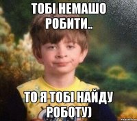 Тобі немашо робити.. То я тобі найду роботу)