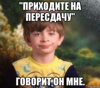 "Приходите на пересдачу" говорит он мне.