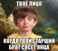 Твоё лицо Когда твой старший брат сосёт яйца