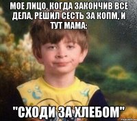 Мое лицо, когда закончив все дела, решил сесть за копм, и тут мама: "Сходи за хлебом"