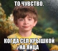 То чувство, Когда сел крышкой на яйца