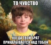 То чувство Когда твой брат прикалывается над тобой