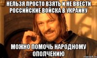 НЕЛЬЗЯ ПРОСТО ВЗЯТЬ И НЕ ВВЕСТИ РОССИЙСКИЕ ВОЙСКА В УКРАИНУ МОЖНО ПОМОЧЬ НАРОДНОМУ ОПОЛЧЕНИЮ