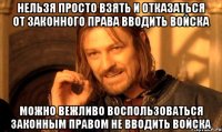 НЕЛЬЗЯ ПРОСТО ВЗЯТЬ И ОТКАЗАТЬСЯ ОТ ЗАКОННОГО ПРАВА ВВОДИТЬ ВОЙСКА МОЖНО ВЕЖЛИВО ВОСПОЛЬЗОВАТЬСЯ ЗАКОННЫМ ПРАВОМ НЕ ВВОДИТЬ ВОЙСКА