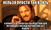 нельзя просто так взять и впихнуть в голову без последствий для мотивации 4 месяца математики за 3 недели.