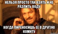 Нельзя просто так взять и не разлить воду когда пиреносишь ее в другую комнту