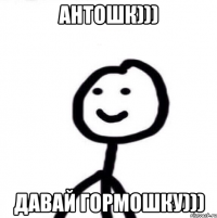 Антошк))) давай гормошку)))