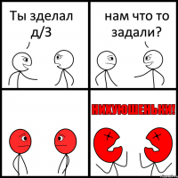 Ты зделал д/З нам что то задали?