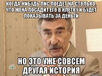 Когда-нибудь пис поедет на столько, что жена посадит его в клетку и будет показывать за деньги Но это уже совсем другая история