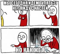 мы сегодня идем гулять?) нет я иду с НАстей но как же я