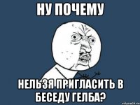 НУ ПОЧЕМУ НЕЛЬЗЯ ПРИГЛАСИТЬ В БЕСЕДУ ГЕЛБА?