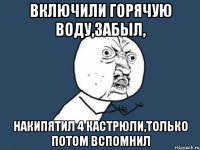 включили горячую воду,забыл, накипятил 4 кастрюли,только потом вспомнил