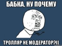 БАБКА, НУ ПОЧЕМУ ТРОЛЛЯР НЕ МОДЕРАТОР?((