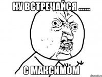 ну встречайся ...... с максимом