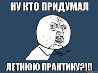 Ну кто придумал ЛЕТНЮЮ ПРАКТИКУ?!!!