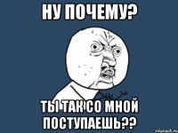 Ну почему? Ты так со мной поступаешь??